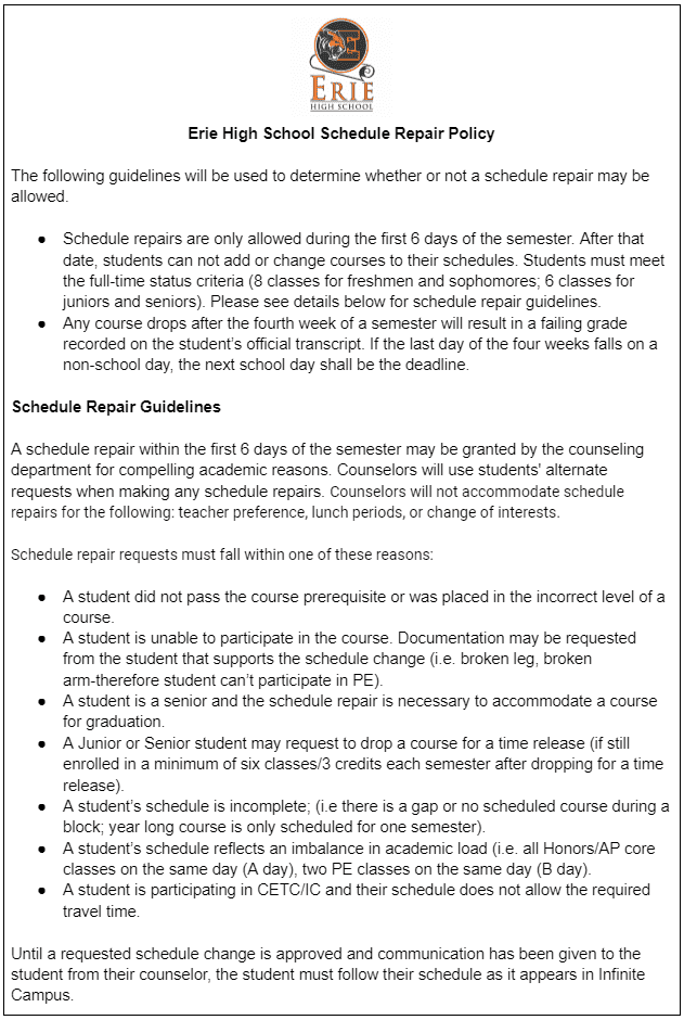 Erie High School Schedule Repair Policy

The following guidelines will be used to determine whether or not a schedule repair may be allowed. 

Schedule repairs are only allowed during the first 6 days of the semester. After that date, students can not add or change courses to their schedules. Students must meet the full-time status criteria (8 classes for freshmen and sophomores; 6 classes for juniors and seniors). Please see details below for schedule repair guidelines.
Any course drops after the fourth week of a semester will result in a failing grade recorded on the student’s official transcript. If the last day of the four weeks falls on a non-school day, the next school day shall be the deadline. 

Schedule Repair Guidelines

A schedule repair within the first 6 days of the semester may be granted by the counseling department for compelling academic reasons. Counselors will use students' alternate requests when making any schedule repairs. Counselors will not accommodate schedule repairs for the following: teacher preference, lunch periods, or change of interests. 

Schedule repair requests must fall within one of these reasons:

A student did not pass the course prerequisite or was placed in the incorrect level of a course. 
A student is unable to participate in the course. Documentation may be requested from the student that supports the schedule change (i.e. broken leg, broken arm-therefore student can’t participate in PE). 
A student is a senior and the schedule repair is necessary to accommodate a course for graduation. 
A Junior or Senior student may request to drop a course for a time release (if still enrolled in a minimum of six classes/3 credits each semester after dropping for a time release).
A student’s schedule is incomplete; (i.e there is a gap or no scheduled course during a block; year long course is only scheduled for one semester). 
A student’s schedule reflects an imbalance in academic load (i.e. all Honors/AP core classes on the same day (A day), two PE classes on the same day (B day). 
A student is participating in CETC/IC and their schedule does not allow the required travel time. 

Until a requested schedule change is approved and communication has been given to the student from their counselor, the student must follow their schedule as it appears in Infinite Campus.